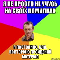 я не просто не учусь на своїх помилках я постоянно, бля, повторюю пройдений матеріал