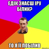 едік знаєш іру білик? то я її побілив