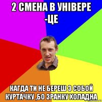 2 смена в універе -це кагда ти не береш з собой куртачку ,бо зранку холадна