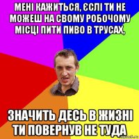 мені кажиться, єслі ти не можеш на свому робочому місці пити пиво в трусах, значить десь в жизні ти повернув не туда