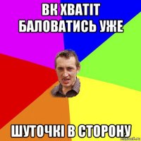 вк хватіт баловатись уже шуточкі в сторону