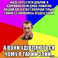 іноді хочу стати добрим, я одкриваю всім душу, помагаю людям але в отвєт получаю тільки хуйню і становлюсь піздєц злим, а вони удівляються чому я такий злий...