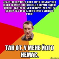 знаєте це відчуття, коли через кілька років після випуску, стоїш перед дверима рідної школи, і так і хочеться повернутися, хоч на деякий час знову зануритися в шкільні роки? так от, у мене його немає.