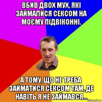 вбив двох мух, які займалися сексом на моєму підвіконні. а тому, що не треба займатися сексом там, де навіть я не займався...