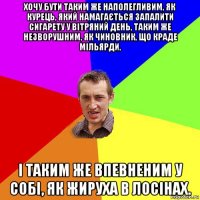 хочу бути таким же наполегливим, як курець, який намагається запалити сигарету у вітряний день, таким же незворушним, як чиновник, що краде мільярди, і таким же впевненим у собі, як жируха в лосінах.