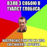 взяв з собою в туалєт глобуса настроєніє таке шо на весь світ насрать хочецця