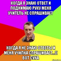 когда я знаю ответ и поднимаю руку меня учитель не спрашивает когда я не знаю ответы и меня училка спрашивает...(( вот сука