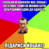 скільки ж навколо нас злоби і негативу, чому не можна бути добрішими один до одного, підариси йобані?