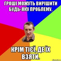 гроші можуть вирішити будь-яку проблему, крім тієї, де їх взяти.