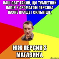 наш світ такий, що туалетний папір з ароматом персика пахне краще і сильніше, ніж персик з магазину.