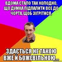 вдома стало так холодно, що думка підпалити все до чорта, щоб зігрітися, здається не такою вже й божевільною...