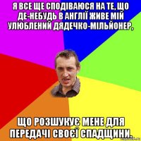 я все ще сподіваюся на те, що де-небудь в англії живе мій улюблений дядечко-мільйонер, що розшукує мене для передачі своєї спадщини.