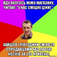 йду якогось мімо магазину, читаю: "у нас смішні ціни! ". зайшов і півгодини сміявся з продавцями над парою носків за 300 нривень!