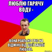 люблю гарячу воду - вона реально гріє на відміну від цієї вашої любові.