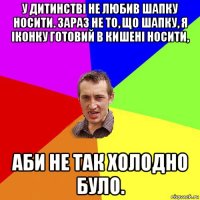 у дитинстві не любив шапку носити. зараз не то, що шапку, я іконку готовий в кишені носити, аби не так холодно було.