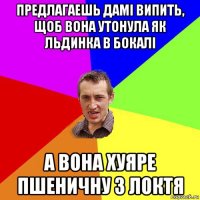 предлагаешь дамi випить, щоб вона утонула як льдинка в бокалi а вона хуяре пшеничну з локтя