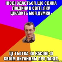 іноді здається, що єдина людина в світі, яку цікавить моя думка - це тьотка за касою зі своїм питанням про пакет.