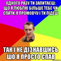 одного разу ти запитаєш: що я люблю більше тебе чи спати, я промовчу і ти підеш так і не дізнавшись шо я просто спав