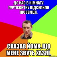 до нас в кімнату гуртожитку підселили іноземця, сказав йому, що мене звуть хазяї.