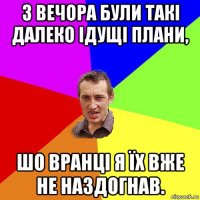 з вечора були такі далеко ідущі плани, шо вранці я їх вже не наздогнав.