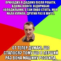 приходжу я додому після роботи, вдома нікого. відкриваю холодильник, а там пиво стоїть, моя мала купила. другий раз в житті. от тепер думаю, шо сталося? тому шо в перший раз вона машину розбила.