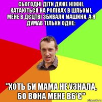 сьогодні діти дуже ніжні. катаються на роліках в шльомі. мене в дєцтві збивали машини, а я думав тільки одне: "хоть би мама не узнала, бо вона мене вб'є"