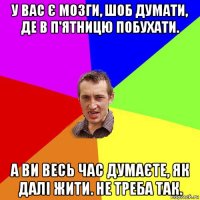 у вас є мозги, шоб думати, де в п'ятницю побухати. а ви весь час думаєте, як далі жити. не треба так.