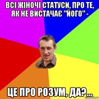 всі жіночі статуси, про те, як не вистачає "його" - це про розум, да?...