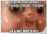 когда на уроке ирины валерьевны сказал: "сложно" за буит мясо)0))