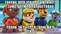 гончик: млп это круто или нет? зума: да! млп полное говно рокки: эй ты ёпта! твою мать блять!