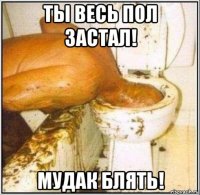 ты весь пол застал! мудак блять!