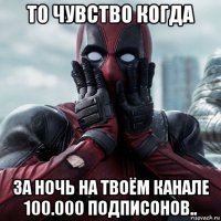 то чувство когда за ночь на твоём канале 100.000 подписонов..