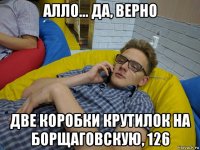 алло... да, верно две коробки крутилок на борщаговскую, 126