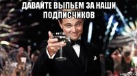 давайте выпьем за наши подписчиков 