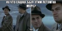 ну что сашка, был этим летом на море? ...