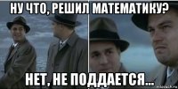 ну что, решил математику? нет, не поддается...