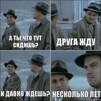 а ты что тут сидишь? друга жду и давно ждешь? несколько лет