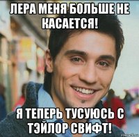 лера меня больше не касается! я теперь тусуюсь с тэйлор свифт!