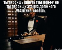 ты просишь кинуть тебе конфу, но ты просишь это без должного уважения. сосешь. 