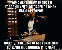 ты коментишь мой пост и говоришь что согласен со мной, как с оратором но ты делаешь это без уважения, ты даже не ставишь мне лайк