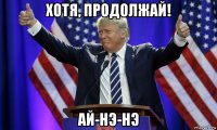 хотя, продолжай! ай-нэ-нэ