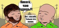 Никого, чаю будешь?! Нет, спасибо. Только что попил.