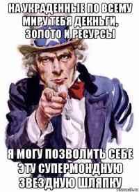 на украденные по всему миру тебя декньги, золото и ресурсы я могу позволить себе эту супермондную звездную шляпку