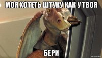 моя хотеть штуку как у твоя бери