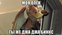 моя олгн ты же джа джа бинкс