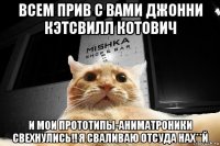 всем прив с вами джонни кэтсвилл котович и мои прототипы-аниматроники свехнулись!! я сваливаю отсуда нах**й