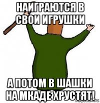 наиграются в свои игрушки а потом в шашки на мкаде хрустят!
