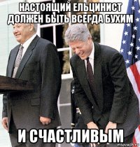 настоящий ельцинист должен быть всегда бухим и счастливым