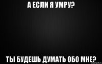 а если я умру? ты будешь думать обо мне?