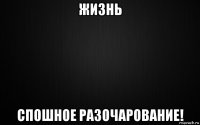 жизнь спошное разочарование!